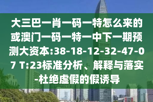 大三巴一肖一碼一特怎么來(lái)的或澳門一碼一特一中下一期預(yù)測(cè)大資本:38-18-12-32-47-07 T:23標(biāo)準(zhǔn)分析、解釋與落實(shí)-杜絕虛假的假誘導(dǎo)