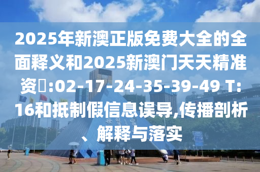 2025年新澳正版免費(fèi)大全的全面釋義和2025新澳門天天精準(zhǔn)資枓:02-17-24-35-39-49 T:16和抵制假信息誤導(dǎo),傳播剖析、解釋與落實(shí)