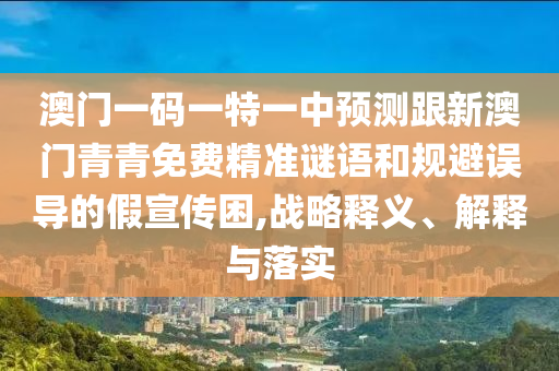澳門一碼一特一中預測跟新澳門青青免費精準謎語和規(guī)避誤導的假宣傳困,戰(zhàn)略釋義、解釋與落實