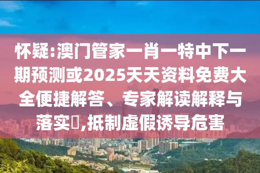 懷疑:澳門管家一肖一特中下一期預(yù)測或2025天天資料免費(fèi)大全便捷解答、專家解讀解釋與落實?,抵制虛假誘導(dǎo)危害