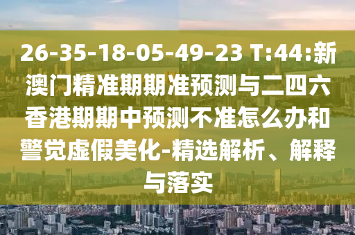 26-35-18-05-49-23 T:44:新澳門精準(zhǔn)期期準(zhǔn)預(yù)測(cè)與二四六香港期期中預(yù)測(cè)不準(zhǔn)怎么辦和警覺虛假美化-精選解析、解釋與落實(shí)