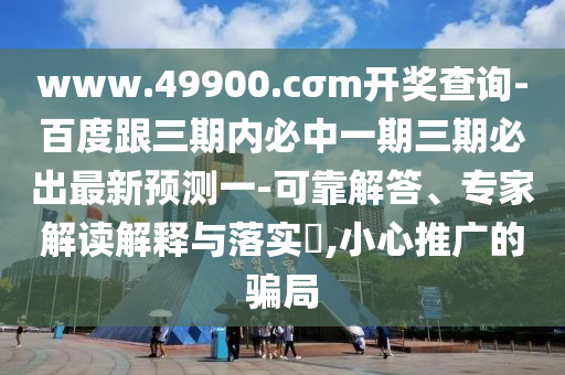 www.49900.cσm開獎(jiǎng)查詢-百度跟三期內(nèi)必中一期三期必出最新預(yù)測一-可靠解答、專家解讀解釋與落實(shí)?,小心推廣的騙局