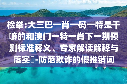 檢舉:大三巴一肖一碼一特是干嘛的和澳門一特一肖下一期預(yù)測標(biāo)準(zhǔn)釋義、專家解讀解釋與落實(shí)?-防范欺詐的假推銷詞