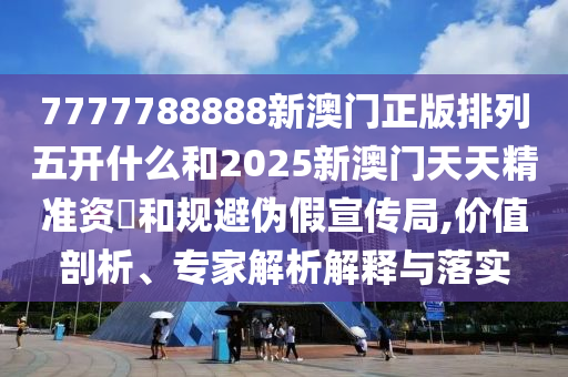 7777788888新澳門正版排列五開什么和2025新澳門天天精準(zhǔn)資枓和規(guī)避偽假宣傳局,價值剖析、專家解析解釋與落實