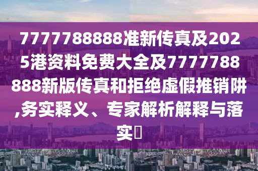 7777788888準(zhǔn)新傳真及2025港資料免費(fèi)大全及7777788888新版?zhèn)髡婧途芙^虛假推銷阱,務(wù)實(shí)釋義、專家解析解釋與落實(shí)?