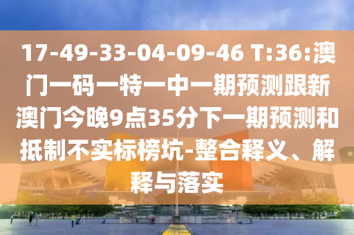 17-49-33-04-09-46 T:36:澳門一碼一特一中一期預測跟新澳門今晚9點35分下一期預測和抵制不實標榜坑-整合釋義、解釋與落實