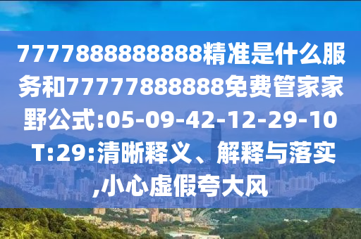 7777888888888精準(zhǔn)是什么服務(wù)和77777888888免費(fèi)管家家野公式:05-09-42-12-29-10 T:29:清晰釋義、解釋與落實(shí),小心虛假夸大風(fēng)