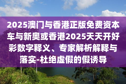 2025澳門與香港正版免費資本車與新奧或香港2025天天開好彩數(shù)字釋義、專家解析解釋與落實-杜絕虛假的假誘導(dǎo)
