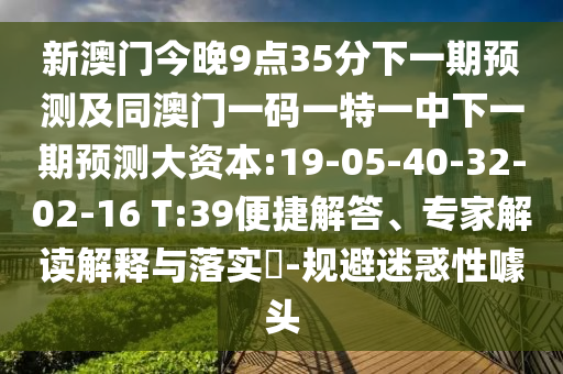 新澳門今晚9點(diǎn)35分下一期預(yù)測及同澳門一碼一特一中下一期預(yù)測大資本:19-05-40-32-02-16 T:39便捷解答、專家解讀解釋與落實(shí)?-規(guī)避迷惑性噱頭