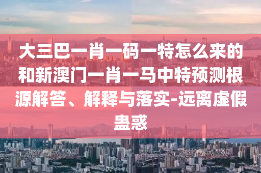 大三巴一肖一碼一特怎么來的和新澳門一肖一馬中特預(yù)測(cè)根源解答、解釋與落實(shí)-遠(yuǎn)離虛假蠱惑