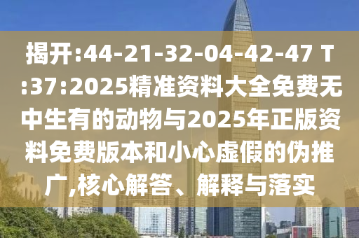 揭開:44-21-32-04-42-47 T:37:2025精準(zhǔn)資料大全免費(fèi)無(wú)中生有的動(dòng)物與2025年正版資料免費(fèi)版本和小心虛假的偽推廣,核心解答、解釋與落實(shí)