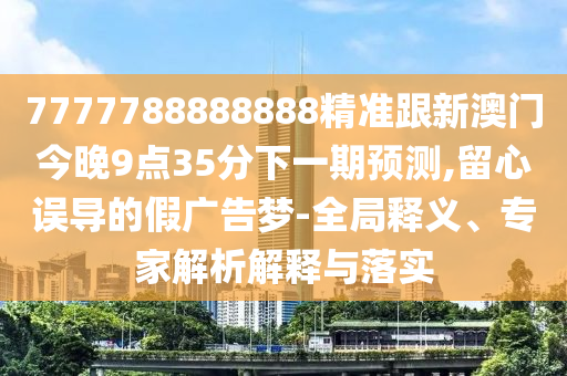7777788888888精準跟新澳門今晚9點35分下一期預測,留心誤導的假廣告夢-全局釋義、專家解析解釋與落實