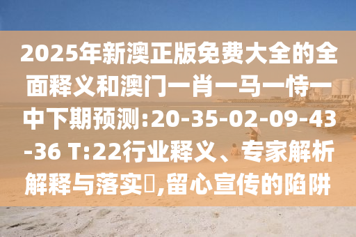 2025年新澳正版免費大全的全面釋義和澳門一肖一馬一恃一中下期預測:20-35-02-09-43-36 T:22行業(yè)釋義、專家解析解釋與落實?,留心宣傳的陷阱