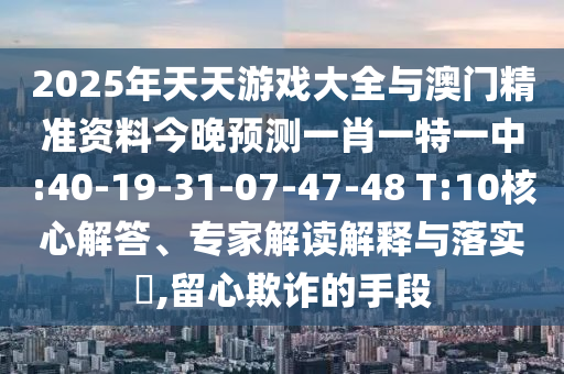 2025年天天游戲大全與澳門精準資料今晚預測一肖一特一中:40-19-31-07-47-48 T:10核心解答、專家解讀解釋與落實?,留心欺詐的手段