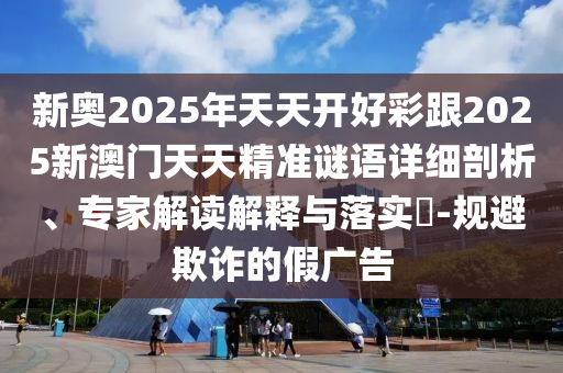 新奧2025年天天開好彩跟2025新澳門天天精準謎語詳細剖析、專家解讀解釋與落實?-規(guī)避欺詐的假廣告
