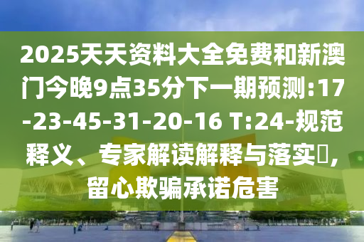 2025天天資料大全免費(fèi)和新澳門今晚9點(diǎn)35分下一期預(yù)測(cè):17-23-45-31-20-16 T:24-規(guī)范釋義、專家解讀解釋與落實(shí)?,留心欺騙承諾危害