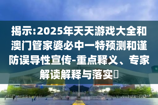 揭示:2025年天天游戲大全和澳門管家婆必中一特預(yù)測和謹(jǐn)防誤導(dǎo)性宣傳-重點釋義、專家解讀解釋與落實?