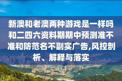 新澳和老澳兩種游戲是一樣嗎和二四六資料期期中預(yù)測(cè)準(zhǔn)不準(zhǔn)和防范名不副實(shí)廣告,風(fēng)控剖析、解釋與落實(shí)