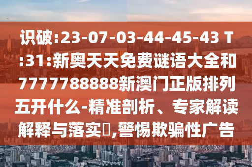 識(shí)破:23-07-03-44-45-43 T:31:新奧天天免費(fèi)謎語(yǔ)大全和7777788888新澳門正版排列五開什么-精準(zhǔn)剖析、專家解讀解釋與落實(shí)?,警惕欺騙性廣告
