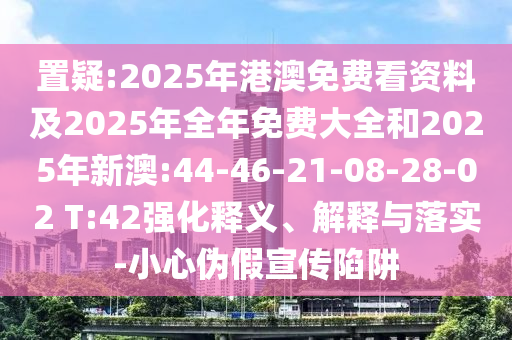 置疑:2025年港澳免費看資料及2025年全年免費大全和2025年新澳:44-46-21-08-28-02 T:42強化釋義、解釋與落實-小心偽假宣傳陷阱