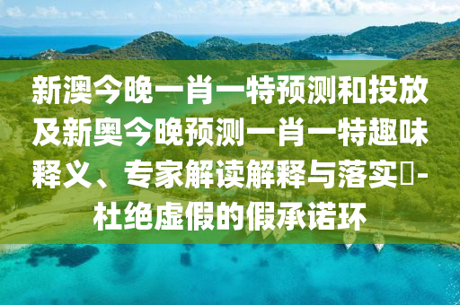 新澳今晚一肖一特預(yù)測和投放及新奧今晚預(yù)測一肖一特趣味釋義、專家解讀解釋與落實?-杜絕虛假的假承諾環(huán)