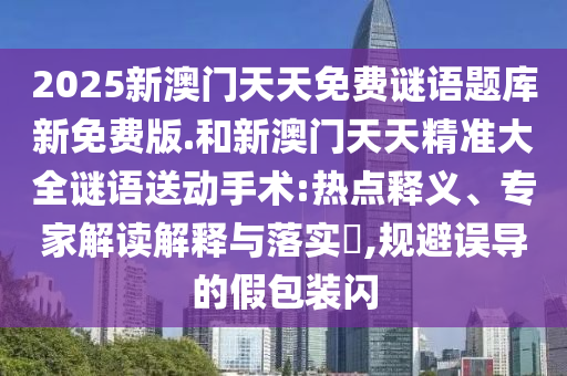 2025新澳門天天免費(fèi)謎語(yǔ)題庫(kù)新免費(fèi)版.和新澳門天天精準(zhǔn)大全謎語(yǔ)送動(dòng)手術(shù):熱點(diǎn)釋義、專家解讀解釋與落實(shí)?,規(guī)避誤導(dǎo)的假包裝閃