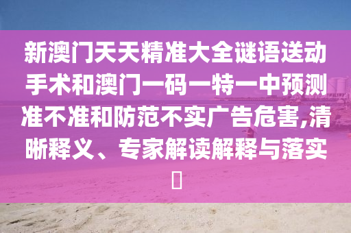 新澳門天天精準(zhǔn)大全謎語送動(dòng)手術(shù)和澳門一碼一特一中預(yù)測準(zhǔn)不準(zhǔn)和防范不實(shí)廣告危害,清晰釋義、專家解讀解釋與落實(shí)?