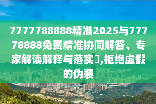 7777788888精準2025與77778888免費精準協(xié)同解答、專家解讀解釋與落實?,拒絕虛假的偽裝