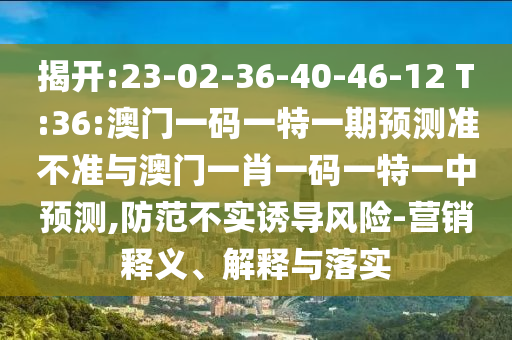 揭開:23-02-36-40-46-12 T:36:澳門一碼一特一期預(yù)測準(zhǔn)不準(zhǔn)與澳門一肖一碼一特一中預(yù)測,防范不實(shí)誘導(dǎo)風(fēng)險-營銷釋義、解釋與落實(shí)