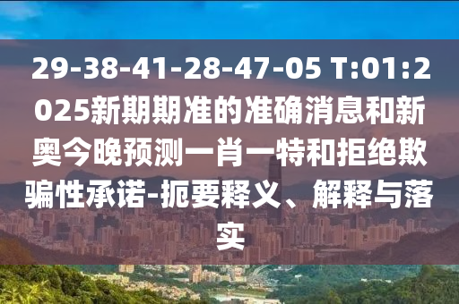 29-38-41-28-47-05 T:01:2025新期期準(zhǔn)的準(zhǔn)確消息和新奧今晚預(yù)測(cè)一肖一特和拒絕欺騙性承諾-扼要釋義、解釋與落實(shí)