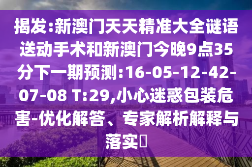 揭發(fā):新澳門天天精準(zhǔn)大全謎語送動手術(shù)和新澳門今晚9點(diǎn)35分下一期預(yù)測:16-05-12-42-07-08 T:29,小心迷惑包裝危害-優(yōu)化解答、專家解析解釋與落實(shí)?