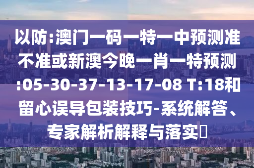 以防:澳門一碼一特一中預(yù)測準(zhǔn)不準(zhǔn)或新澳今晚一肖一特預(yù)測:05-30-37-13-17-08 T:18和留心誤導(dǎo)包裝技巧-系統(tǒng)解答、專家解析解釋與落實?