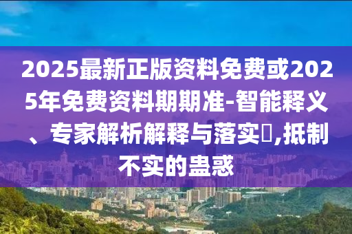 2025最新正版資料免費或2025年免費資料期期準-智能釋義、專家解析解釋與落實?,抵制不實的蠱惑