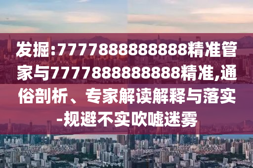 發(fā)掘:7777888888888精準管家與7777888888888精準,通俗剖析、專家解讀解釋與落實-規(guī)避不實吹噓迷霧
