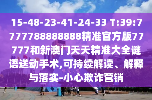 15-48-23-41-24-33 T:39:7777788888888精準(zhǔn)官方版77777和新澳門(mén)天天精準(zhǔn)大全謎語(yǔ)送動(dòng)手術(shù),可持續(xù)解讀、解釋與落實(shí)-小心欺詐營(yíng)銷(xiāo)