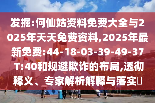 發(fā)掘:何仙姑資料免費大全與2025年天天免費資料,2025年最新免費:44-18-03-39-49-37 T:40和規(guī)避欺詐的布局,透徹釋義、專家解析解釋與落實?