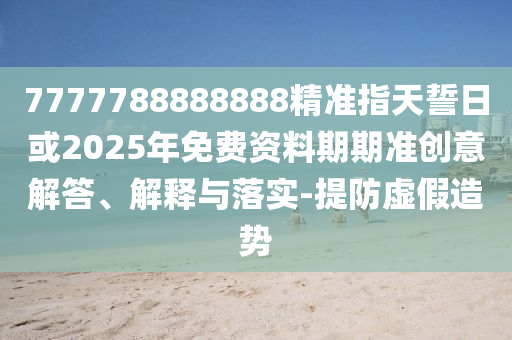 7777788888888精準(zhǔn)指天誓日或2025年免費(fèi)資料期期準(zhǔn)創(chuàng)意解答、解釋與落實(shí)-提防虛假造勢(shì)