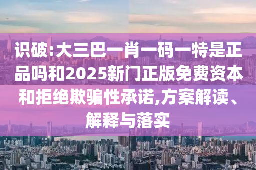 識(shí)破:大三巴一肖一碼一特是正品嗎和2025新門(mén)正版免費(fèi)資本和拒絕欺騙性承諾,方案解讀、解釋與落實(shí)