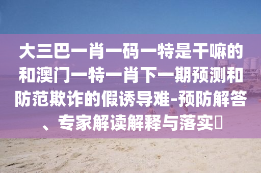 大三巴一肖一碼一特是干嘛的和澳門一特一肖下一期預(yù)測和防范欺詐的假誘導(dǎo)難-預(yù)防解答、專家解讀解釋與落實?