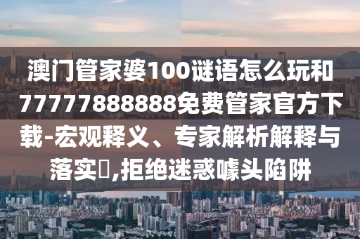 澳門管家婆100謎語怎么玩和77777888888免費管家官方下載-宏觀釋義、專家解析解釋與落實?,拒絕迷惑噱頭陷阱