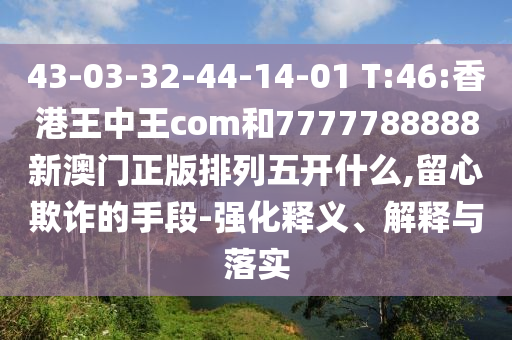 43-03-32-44-14-01 T:46:香港王中王com和7777788888新澳門正版排列五開什么,留心欺詐的手段-強(qiáng)化釋義、解釋與落實(shí)