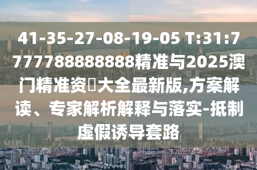41-35-27-08-19-05 T:31:7777788888888精準(zhǔn)與2025澳門(mén)精準(zhǔn)資枓大全最新版,方案解讀、專(zhuān)家解析解釋與落實(shí)-抵制虛假誘導(dǎo)套路