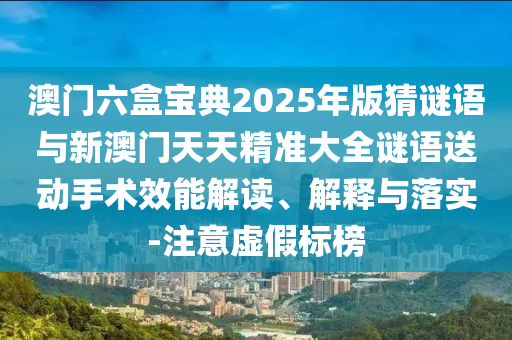 澳門六盒寶典2025年版猜謎語與新澳門天天精準(zhǔn)大全謎語送動手術(shù)效能解讀、解釋與落實(shí)-注意虛假標(biāo)榜