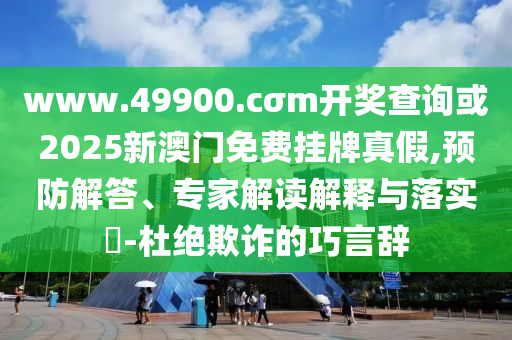 www.49900.cσm開獎(jiǎng)查詢或2025新澳門免費(fèi)掛牌真假,預(yù)防解答、專家解讀解釋與落實(shí)?-杜絕欺詐的巧言辭