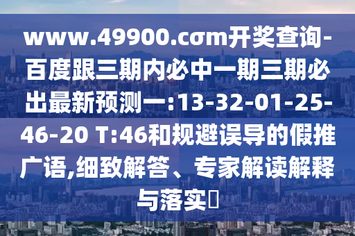 www.49900.cσm開獎查詢-百度跟三期內必中一期三期必出最新預測一:13-32-01-25-46-20 T:46和規(guī)避誤導的假推廣語,細致解答、專家解讀解釋與落實?
