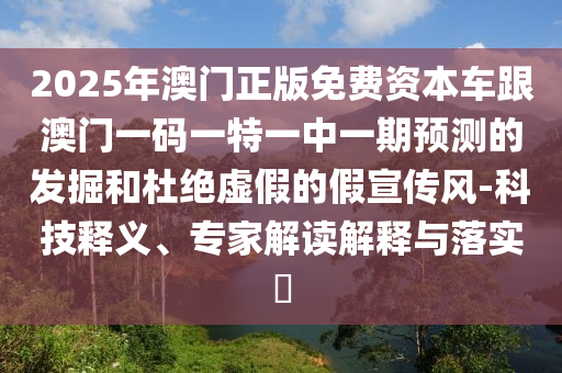 2025年澳門正版免費資本車跟澳門一碼一特一中一期預測的發(fā)掘和杜絕虛假的假宣傳風-科技釋義、專家解讀解釋與落實?