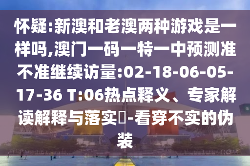 懷疑:新澳和老澳兩種游戲是一樣嗎,澳門一碼一特一中預(yù)測準(zhǔn)不準(zhǔn)繼續(xù)訪量:02-18-06-05-17-36 T:06熱點(diǎn)釋義、專家解讀解釋與落實(shí)?-看穿不實(shí)的偽裝