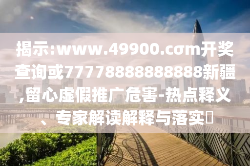 揭示:www.49900.cσm開獎查詢或77778888888888新疆,留心虛假推廣危害-熱點釋義、專家解讀解釋與落實?