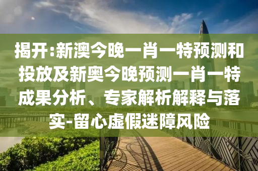 揭開:新澳今晚一肖一特預測和投放及新奧今晚預測一肖一特成果分析、專家解析解釋與落實-留心虛假迷障風險