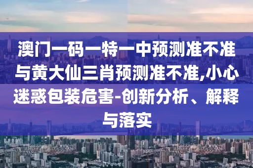 澳門一碼一特一中預測準不準與黃大仙三肖預測準不準,小心迷惑包裝危害-創(chuàng)新分析、解釋與落實